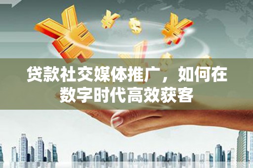 监利贷款社交媒体推广，如何在数字时代高效获客