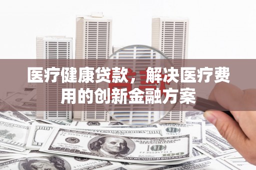 美兰医疗健康贷款，解决医疗费用的创新金融方案